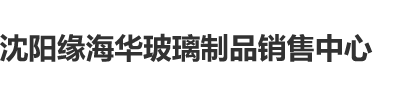 能看的日本大鸡巴群艹逼视频沈阳缘海华玻璃制品销售中心